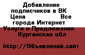 Добавление подписчиков в ВК › Цена ­ 5000-10000 - Все города Интернет » Услуги и Предложения   . Курганская обл.